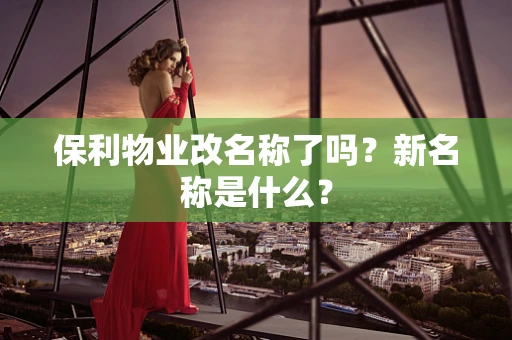 保利物业改名称了吗？新名称是什么？