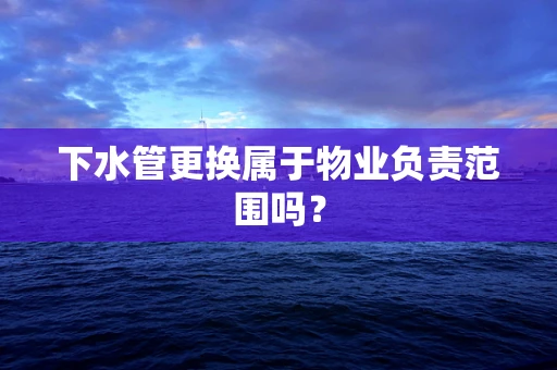 下水管更换属于物业负责范围吗？
